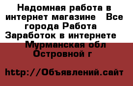 Надомная работа в интернет магазине - Все города Работа » Заработок в интернете   . Мурманская обл.,Островной г.